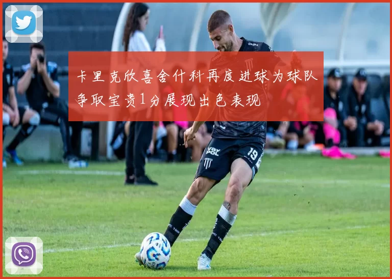 卡里克欣喜舍什科再度进球为球队争取宝贵1分展现出色表现