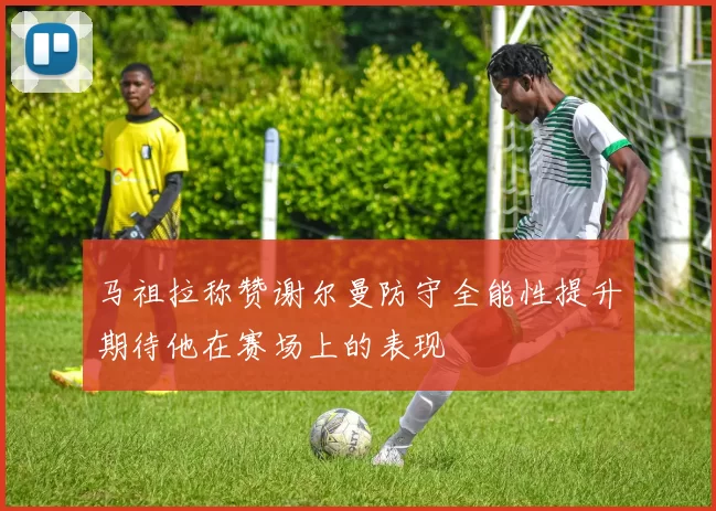马祖拉称赞谢尔曼防守全能性提升期待他在赛场上的表现