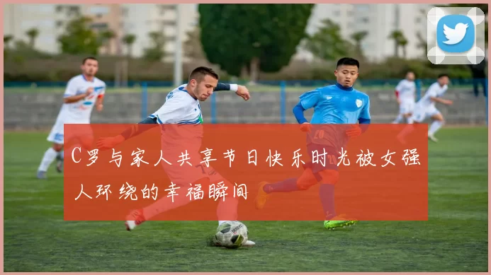 C罗与家人共享节日快乐时光被女强人环绕的幸福瞬间