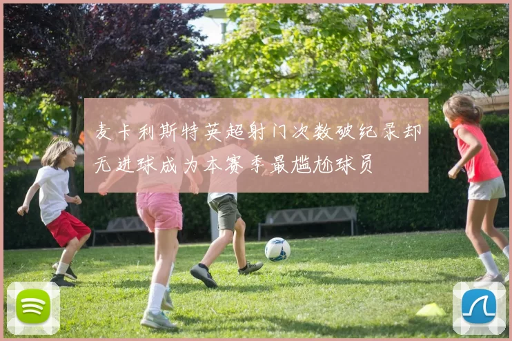 麦卡利斯特英超射门次数破纪录却无进球成为本赛季最尴尬球员