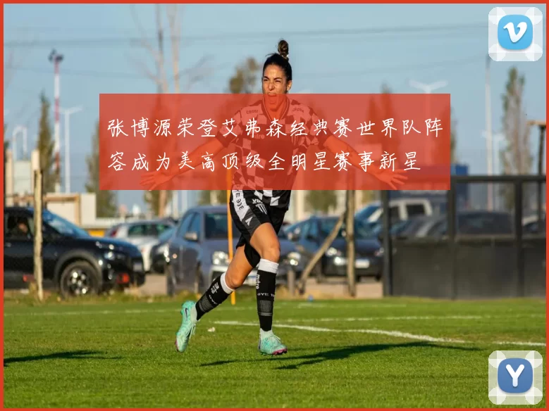 张博源荣登艾弗森经典赛世界队阵容成为美高顶级全明星赛事新星