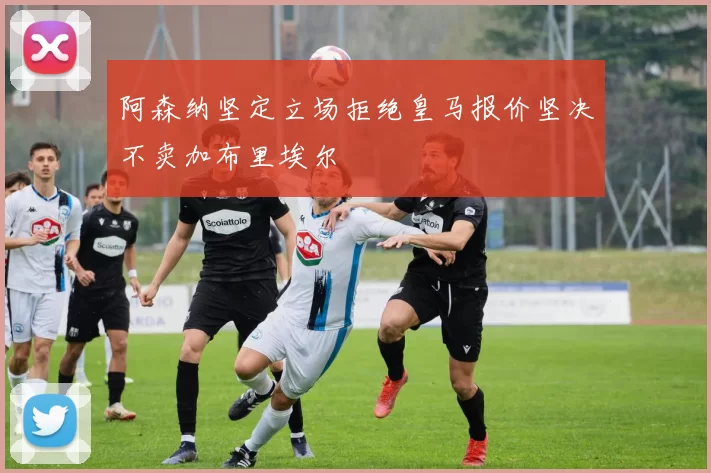 阿森纳坚定立场拒绝皇马报价坚决不卖加布里埃尔