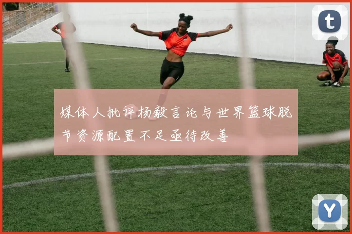 媒体人批评杨毅言论与世界篮球脱节资源配置不足亟待改善