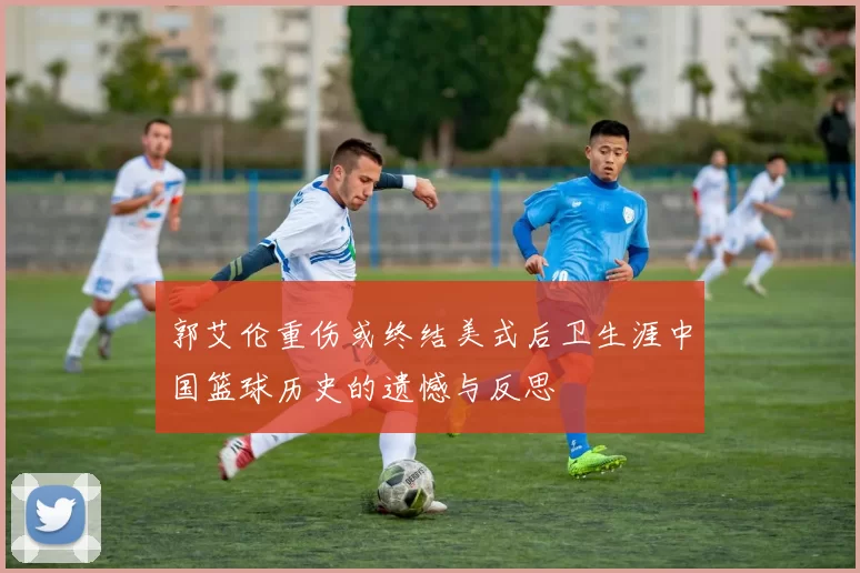 郭艾伦重伤或终结美式后卫生涯中国篮球历史的遗憾与反思