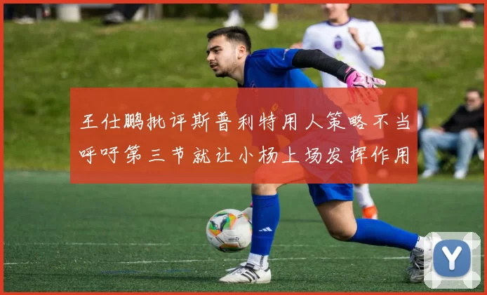 王仕鹏批评斯普利特用人策略不当呼吁第三节就让小杨上场发挥作用