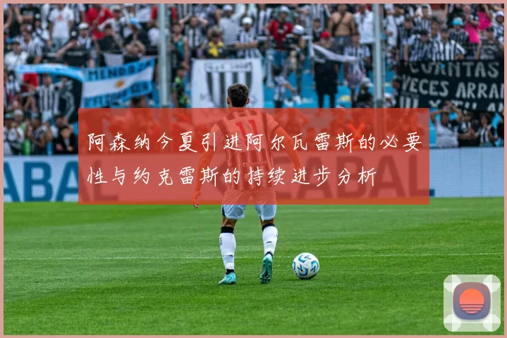 阿森纳今夏引进阿尔瓦雷斯的必要性与约克雷斯的持续进步分析
