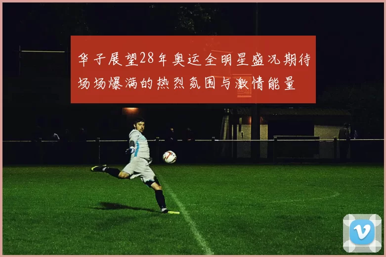 华子展望28年奥运全明星盛况期待场场爆满的热烈氛围与激情能量