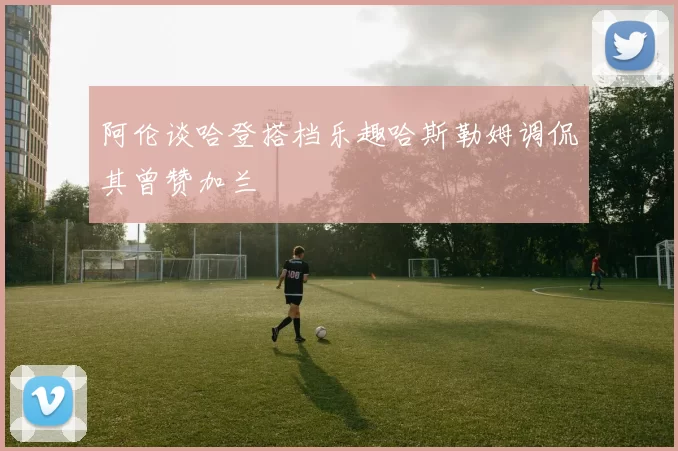 阿伦谈哈登搭档乐趣哈斯勒姆调侃其曾赞加兰
