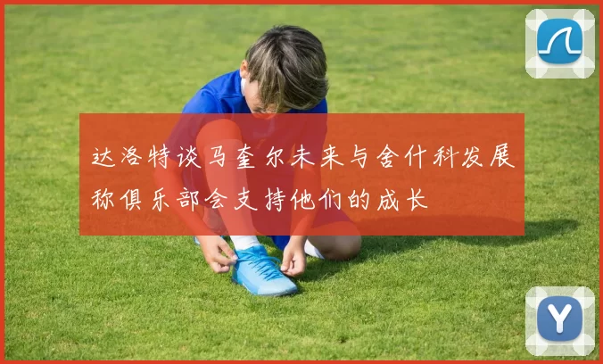 达洛特谈马奎尔未来与舍什科发展称俱乐部会支持他们的成长