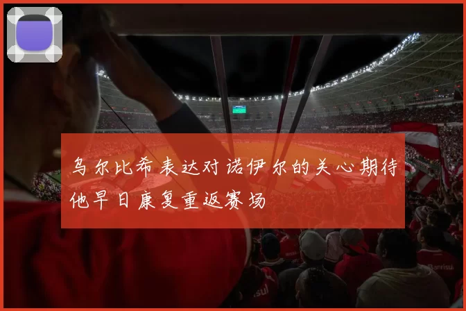 乌尔比希表达对诺伊尔的关心期待他早日康复重返赛场