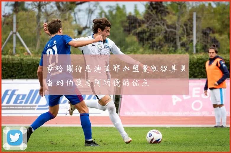 萨哈期待恩迪亚耶加盟曼联称其具备姆伯莫与阿玛德的优点