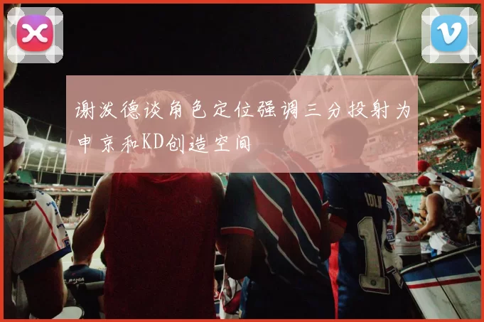 谢泼德谈角色定位强调三分投射为申京和KD创造空间