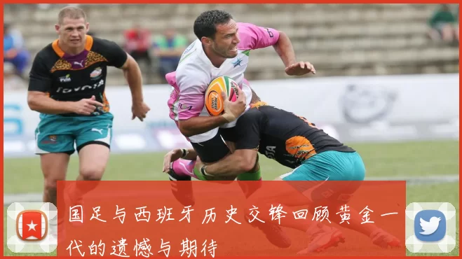 国足与西班牙历史交锋回顾黄金一代的遗憾与期待