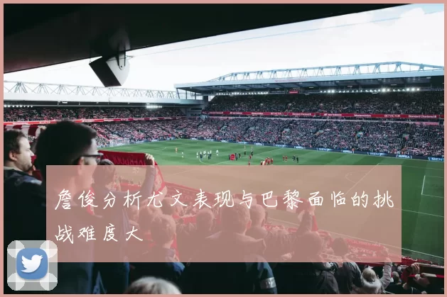 詹俊分析尤文表现与巴黎面临的挑战难度大