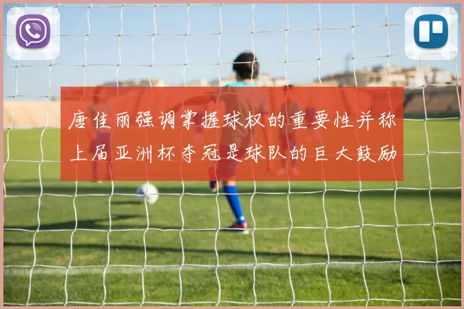唐佳丽强调掌握球权的重要性并称上届亚洲杯夺冠是球队的巨大鼓励