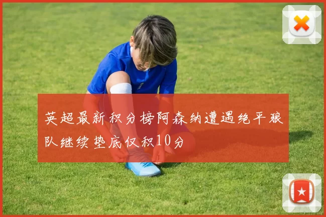 英超最新积分榜阿森纳遭遇绝平狼队继续垫底仅积10分