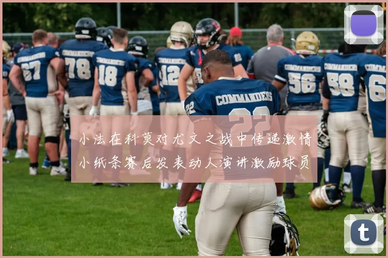 小法在科莫对尤文之战中传递激情小纸条赛后发表动人演讲激励球员士气