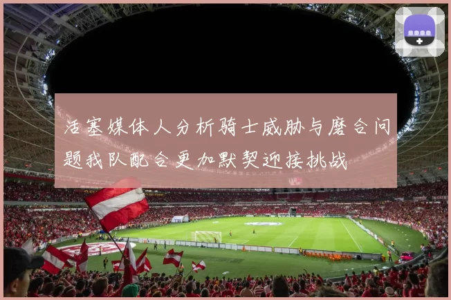 活塞媒体人分析骑士威胁与磨合问题我队配合更加默契迎接挑战