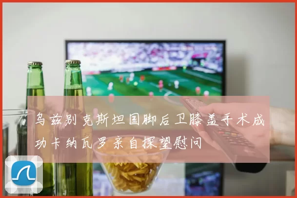 乌兹别克斯坦国脚后卫膝盖手术成功卡纳瓦罗亲自探望慰问