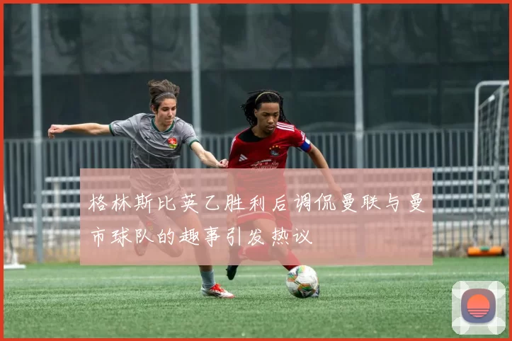 格林斯比英乙胜利后调侃曼联与曼市球队的趣事引发热议