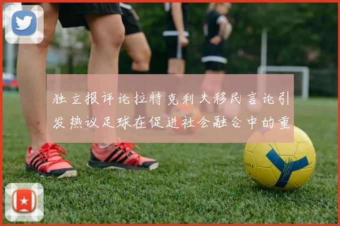独立报评论拉特克利夫移民言论引发热议足球在促进社会融合中的重要作用