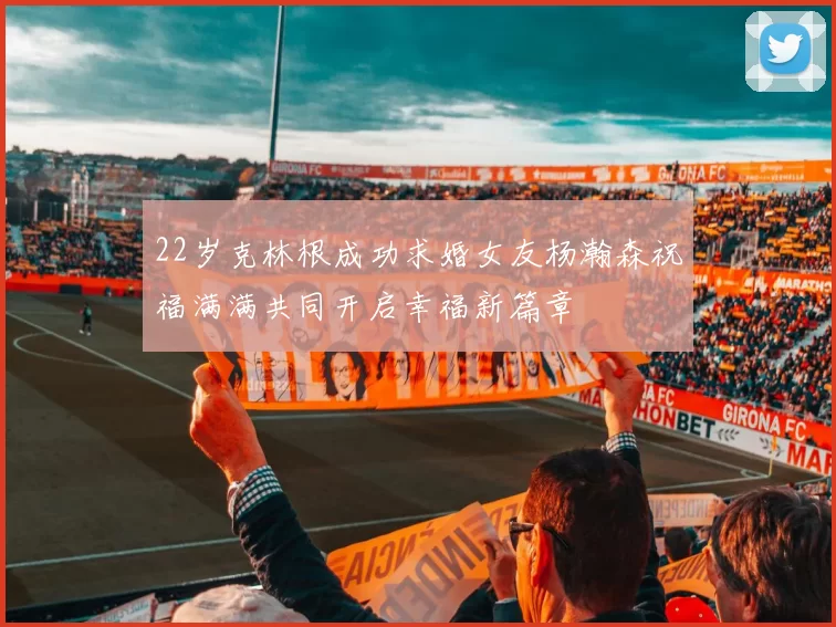 22岁克林根成功求婚女友杨瀚森祝福满满共同开启幸福新篇章
