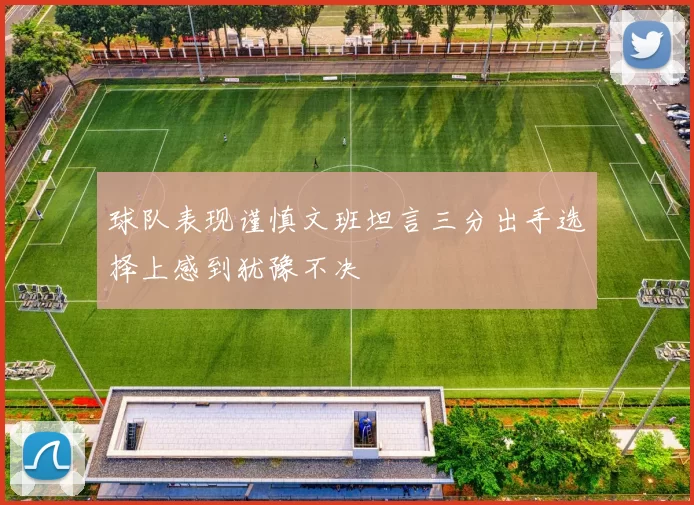 球队表现谨慎文班坦言三分出手选择上感到犹豫不决