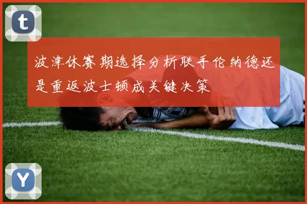 波津休赛期选择分析联手伦纳德还是重返波士顿成关键决策